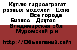 Куплю гидроагрегат разных моделей › Цена ­ 1 000 - Все города Бизнес » Другое   . Владимирская обл.,Муромский р-н